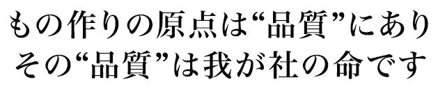もの作りの原点は“品質”にあり。その“品質”は我が社の命です。